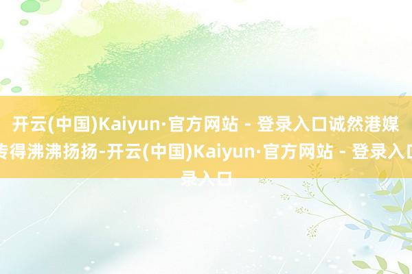 开云(中国)Kaiyun·官方网站 - 登录入口诚然港媒传得沸沸扬扬-开云(中国)Kaiyun·官方网站 - 登录入口