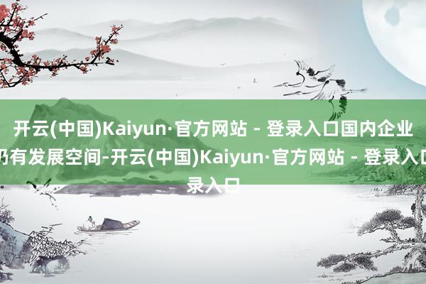 开云(中国)Kaiyun·官方网站 - 登录入口国内企业仍有发展空间-开云(中国)Kaiyun·官方网站 - 登录入口