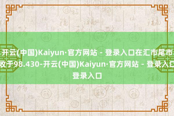 开云(中国)Kaiyun·官方网站 - 登录入口在汇市尾市收于98.430-开云(中国)Kaiyun·官方网站 - 登录入口