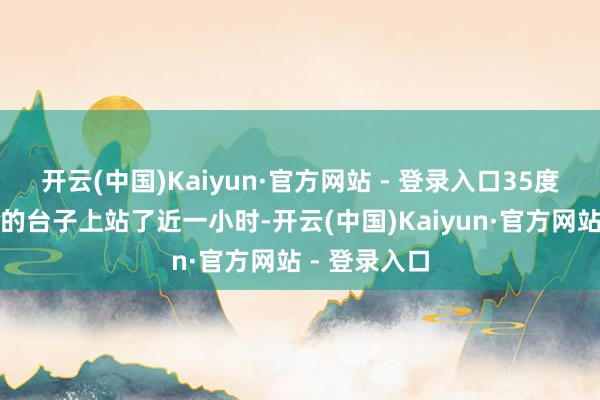 开云(中国)Kaiyun·官方网站 - 登录入口35度高温没空调的台子上站了近一小时-开云(中国)Kaiyun·官方网站 - 登录入口