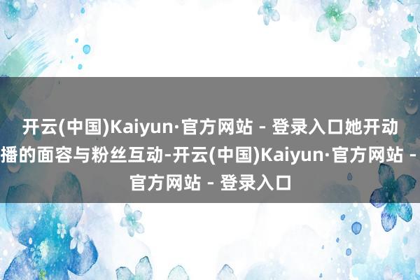 开云(中国)Kaiyun·官方网站 - 登录入口她开动尝试用直播的面容与粉丝互动-开云(中国)Kaiyun·官方网站 - 登录入口