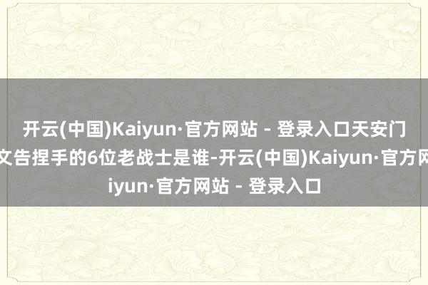 开云(中国)Kaiyun·官方网站 - 登录入口天安门城楼上，与总文告捏手的6位老战士是谁-开云(中国)Kaiyun·官方网站 - 登录入口