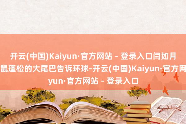 开云(中国)Kaiyun·官方网站 - 登录入口闫如月安分指着小松鼠蓬松的大尾巴告诉环球-开云(中国)Kaiyun·官方网站 - 登录入口
