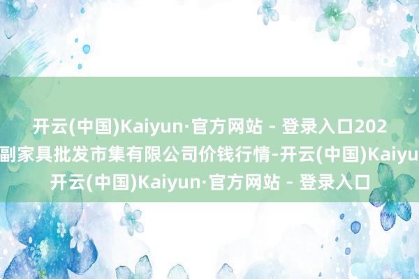 开云(中国)Kaiyun·官方网站 - 登录入口2025年9月5日洛阳宏进农副家具批发市集有限公司价钱行情-开云(中国)Kaiyun·官方网站 - 登录入口