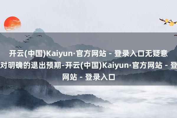 开云(中国)Kaiyun·官方网站 - 登录入口无疑意味着相对明确的退出预期-开云(中国)Kaiyun·官方网站 - 登录入口
