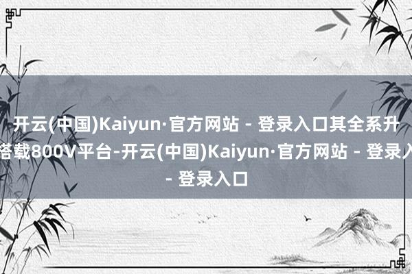 开云(中国)Kaiyun·官方网站 - 登录入口其全系升级搭载800V平台-开云(中国)Kaiyun·官方网站 - 登录入口