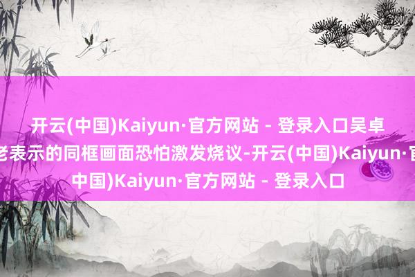 开云(中国)Kaiyun·官方网站 - 登录入口吴卓羲与林晓峰这两位老表示的同框画面恐怕激发烧议-开云(中国)Kaiyun·官方网站 - 登录入口