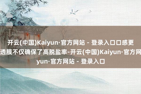 开云(中国)Kaiyun·官方网站 - 登录入口口感更好海纳的反浸透膜不仅确保了高脱盐率-开云(中国)Kaiyun·官方网站 - 登录入口